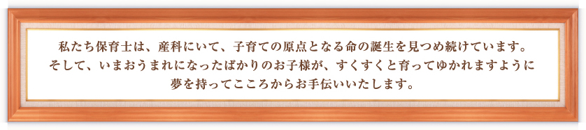 私たち保育士は、産科にいて、子育ての原点となる命の誕生を見つめ続けています。そして、いまおうまれになったばかりのお子様が、すくすくと育ってゆかれますように夢を持ってこころからお手伝いいたします。