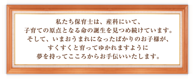 私たち保育士は、産科にいて、子育ての原点となる命の誕生を見つめ続けています。そして、いまおうまれになったばかりのお子様が、すくすくと育ってゆかれますように夢を持ってこころからお手伝いいたします。